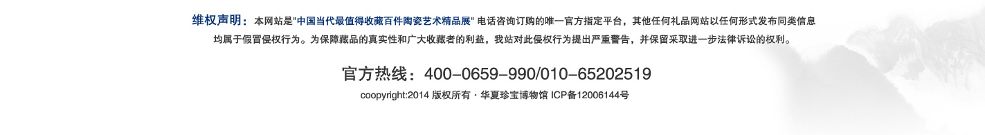 维权声明：本网站是'中国当代最值得收藏百件陶瓷艺术精品展'电话咨询订购的唯一官方指定平台，其他任何礼品网站以任何形式发布同类信息
均属于假冒侵权行为。为保障藏品的真实性和广大收藏者的利益，我站对此侵权行为提出严重警告，并保留采取进一步法律诉讼的权利。